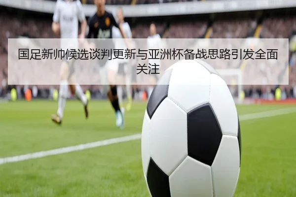 国足新帅候选谈判更新与亚洲杯备战思路引发全面关注